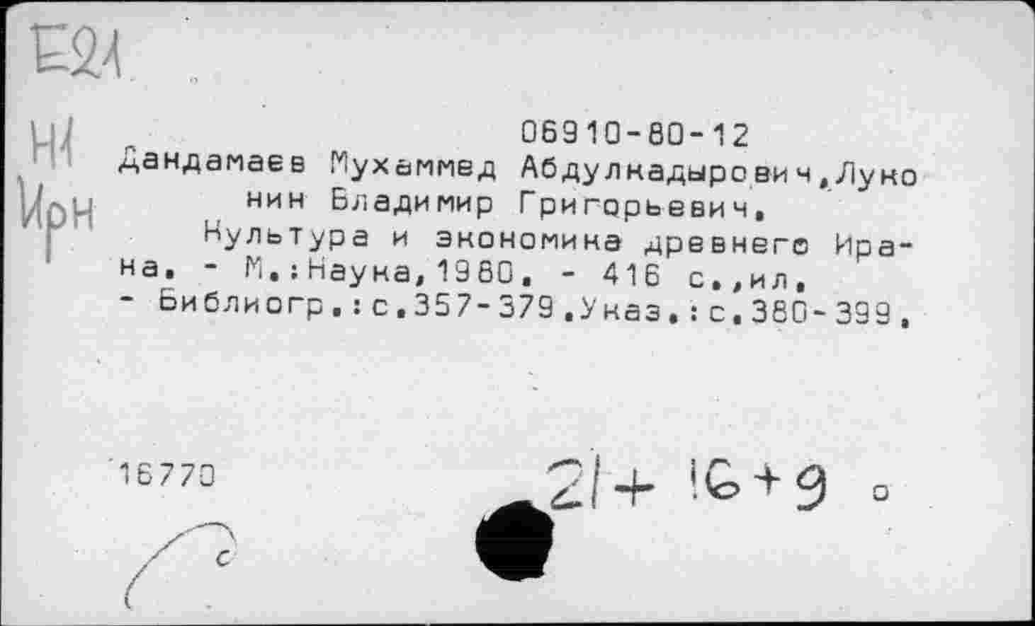 ﻿
ж
UpH
06910-80-12
^.андамаев Мухаммед Абдулнадырович,Луно нин Владимир Григорьевич,
Культура и экономика древнего Ирана. - М.: Наука, 1960. - 416 с.,ил,
Би бл и огр , : с, 35 7-379 .Указ, : с. 380 - 399 ,
! і© 3 °